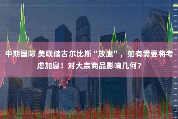 中期国际 美联储古尔比斯“放鹰”，如有需要将考虑加息！对大宗商品影响几何？