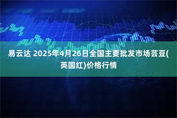 易云达 2025年4月26日全国主要批发市场芸豆(英国红)价格行情