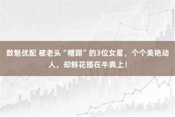 数魅优配 被老头“糟蹋”的3位女星，个个美艳动人，却鲜花插在牛粪上！