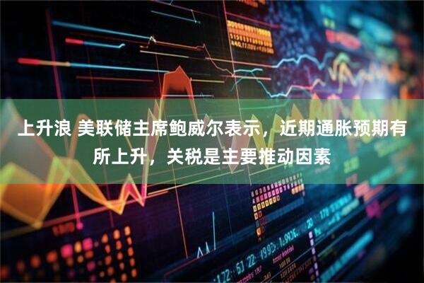 上升浪 美联储主席鲍威尔表示，近期通胀预期有所上升，关税是主要推动因素