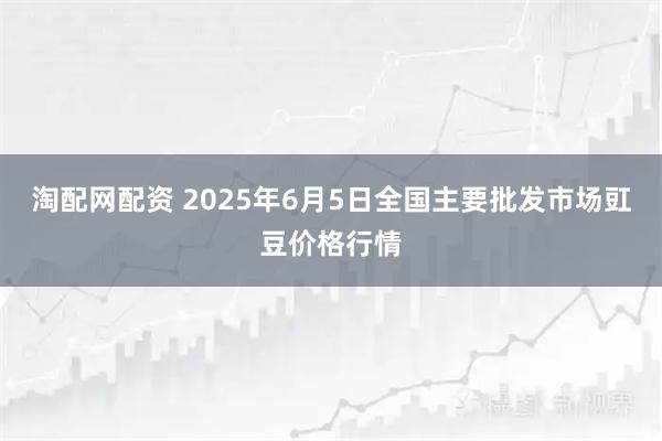 淘配网配资 2025年6月5日全国主要批发市场豇豆价格行情
