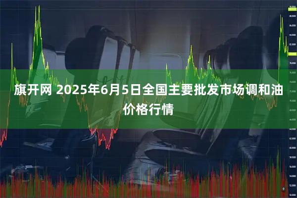 旗开网 2025年6月5日全国主要批发市场调和油价格行情
