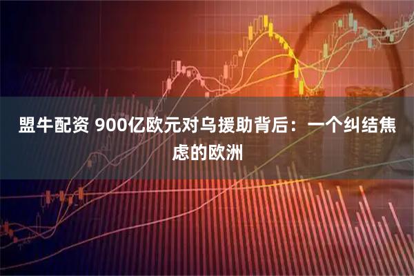 盟牛配资 900亿欧元对乌援助背后：一个纠结焦虑的欧洲