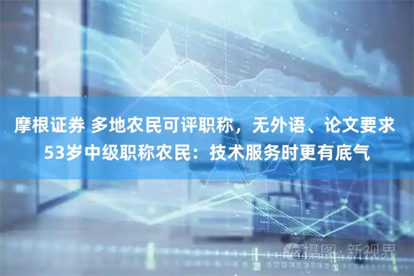 摩根证券 多地农民可评职称，无外语、论文要求 53岁中级职称农民：技术服务时更有底气