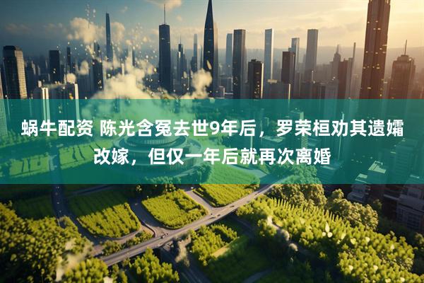 蜗牛配资 陈光含冤去世9年后，罗荣桓劝其遗孀改嫁，但仅一年后就再次离婚