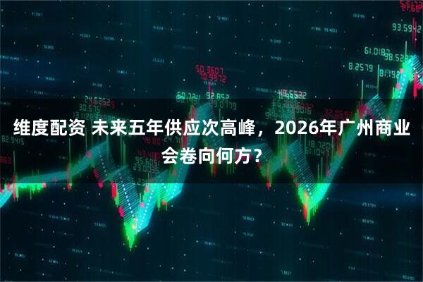 维度配资 未来五年供应次高峰，2026年广州商业会卷向何方？