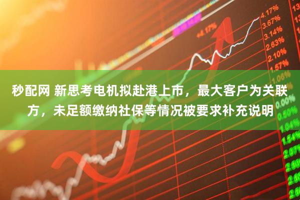 秒配网 新思考电机拟赴港上市，最大客户为关联方，未足额缴纳社保等情况被要求补充说明