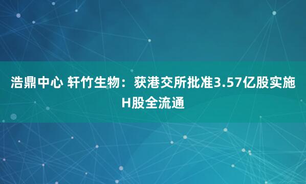 浩鼎中心 轩竹生物：获港交所批准3.57亿股实施H股全流通