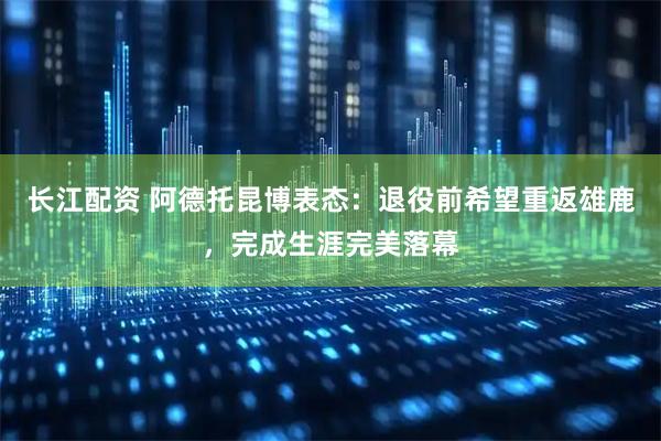 长江配资 阿德托昆博表态：退役前希望重返雄鹿，完成生涯完美落幕
